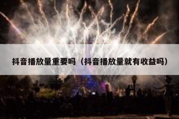 抖音播放量重要吗（抖音播放量就有收益吗）
