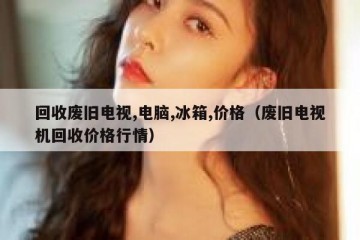 回收废旧电视,电脑,冰箱,价格（废旧电视机回收价格行情）