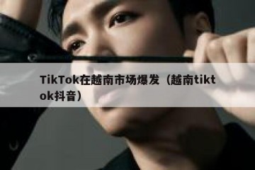 TikTok在越南市场爆发（越南tiktok抖音）