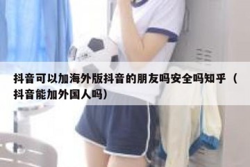 抖音可以加海外版抖音的朋友吗安全吗知乎（抖音能加外国人吗）
