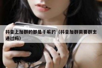 抖音上加群的都是干嘛的（抖音加群需要群主通过吗）