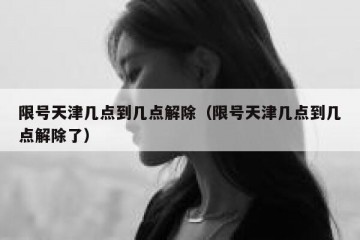 限号天津几点到几点解除（限号天津几点到几点解除了）