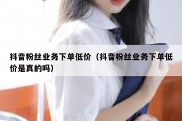 抖音粉丝业务下单低价（抖音粉丝业务下单低价是真的吗）