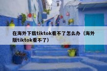 在海外下载tiktok看不了怎么办（海外版tiktok看不了）
