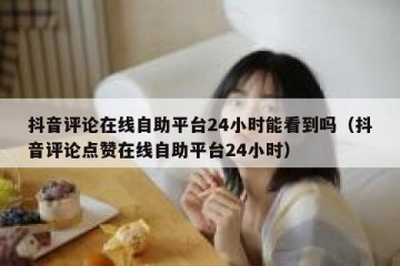 抖音评论在线自助平台24小时能看到吗（抖音评论点赞在线自助平台24小时）