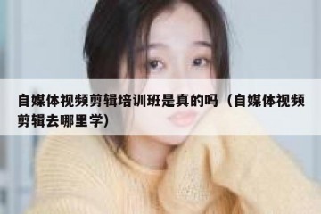 自媒体视频剪辑培训班是真的吗（自媒体视频剪辑去哪里学）