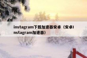 instagram下载加速器安卓（安卓Instagram加速器）