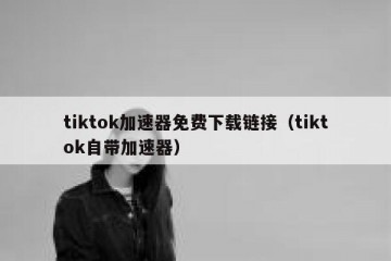 tiktok加速器免费下载链接（tiktok自带加速器）