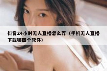 抖音24小时无人直播怎么弄（手机无人直播下载哪四个软件）
