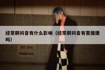 经常刷抖音有什么影响（经常刷抖音有害健康吗）