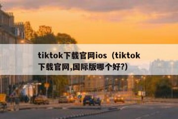 tiktok下载官网ios（tiktok下载官网,国际版哪个好?）