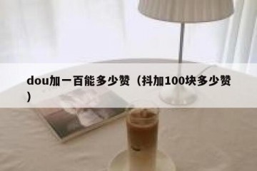 dou加一百能多少赞（抖加100块多少赞）