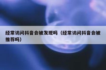 经常访问抖音会被发现吗（经常访问抖音会被推荐吗）