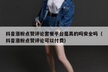 抖音涨粉点赞评论套餐平台是真的吗安全吗（抖音涨粉点赞评论可以付费）