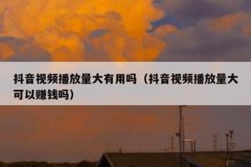 抖音视频播放量大有用吗（抖音视频播放量大可以赚钱吗）