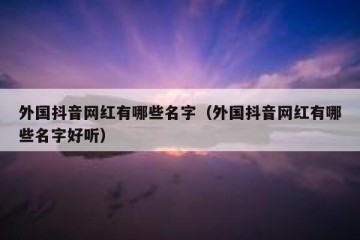 外国抖音网红有哪些名字（外国抖音网红有哪些名字好听）
