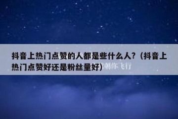 抖音上热门点赞的人都是些什么人?（抖音上热门点赞好还是粉丝量好）