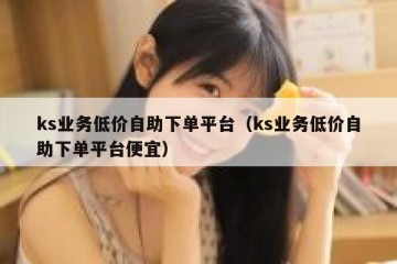 ks业务低价自助下单平台（ks业务低价自助下单平台便宜）