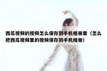 西瓜视频的视频怎么保存到手机相册里（怎么把西瓜视频里的视频保存到手机相册）