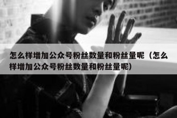 怎么样增加公众号粉丝数量和粉丝量呢（怎么样增加公众号粉丝数量和粉丝量呢）