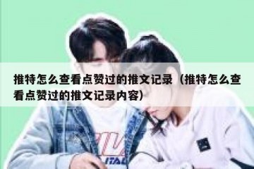推特怎么查看点赞过的推文记录（推特怎么查看点赞过的推文记录内容）