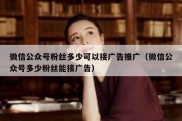 微信公众号粉丝多少可以接广告推广（微信公众号多少粉丝能接广告）