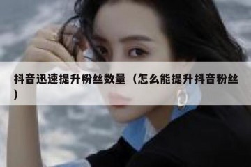 抖音迅速提升粉丝数量（怎么能提升抖音粉丝）