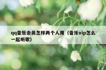 qq音乐会员怎样两个人用（音乐vip怎么一起听歌）