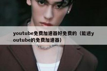 youtube免费加速器好免费的（能进youtube的免费加速器）