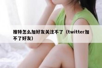 推特怎么加好友关注不了（twitter加不了好友）