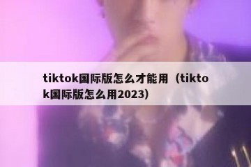 tiktok国际版怎么才能用（tiktok国际版怎么用2023）