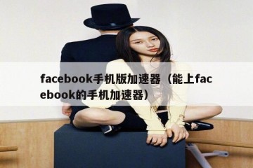 facebook手机版加速器（能上facebook的手机加速器）