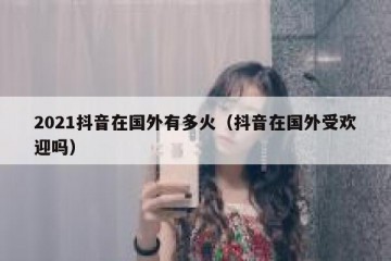 2021抖音在国外有多火（抖音在国外受欢迎吗）