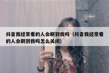 抖音我经常看的人会刷到我吗（抖音我经常看的人会刷到我吗怎么关闭）