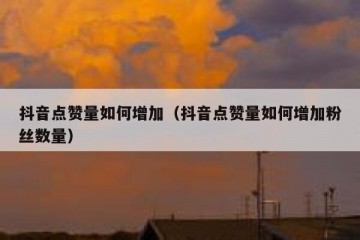 抖音点赞量如何增加（抖音点赞量如何增加粉丝数量）
