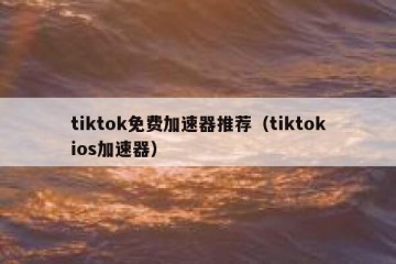 tiktok免费加速器推荐（tiktokios加速器）
