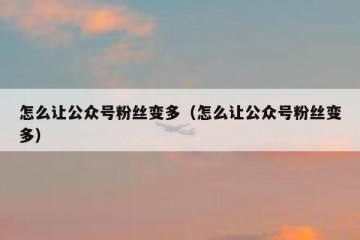 怎么让公众号粉丝变多（怎么让公众号粉丝变多）