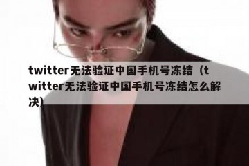 twitter无法验证中国手机号冻结（twitter无法验证中国手机号冻结怎么解决）