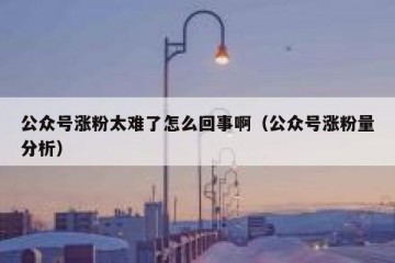 公众号涨粉太难了怎么回事啊（公众号涨粉量分析）