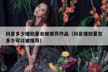 抖音多少播放量会被推荐作品（抖音播放量在多少可以被推荐）