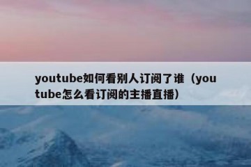 youtube如何看别人订阅了谁（youtube怎么看订阅的主播直播）