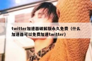 twitter加速器破解版永久免费（什么加速器可以免费加速twitter）