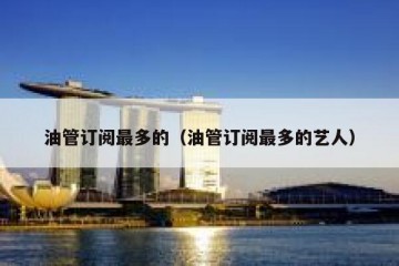 油管订阅最多的（油管订阅最多的艺人）
