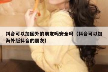 抖音可以加国外的朋友吗安全吗（抖音可以加海外版抖音的朋友）