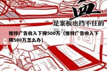 推特广告收入下降500万（推特广告收入下降500万怎么办）