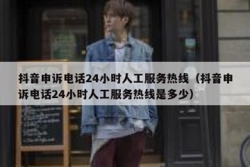 抖音申诉电话24小时人工服务热线（抖音申诉电话24小时人工服务热线是多少）