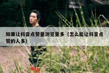 如果让抖音点赞量浏览量多（怎么能让抖音点赞的人多）