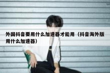 外国抖音要用什么加速器才能用（抖音海外版用什么加速器）