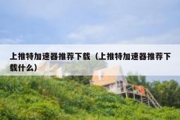 上推特加速器推荐下载（上推特加速器推荐下载什么）