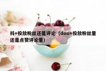 抖+投放粉丝还是评论（dou+投放粉丝量还是点赞评论量）